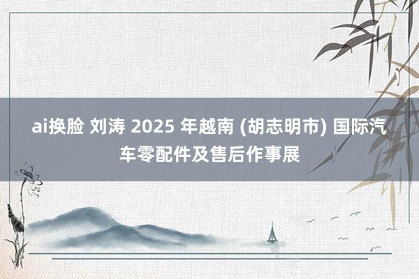 ai换脸 刘涛 2025 年越南 (胡志明市) 国际汽车零配件及售后作事展