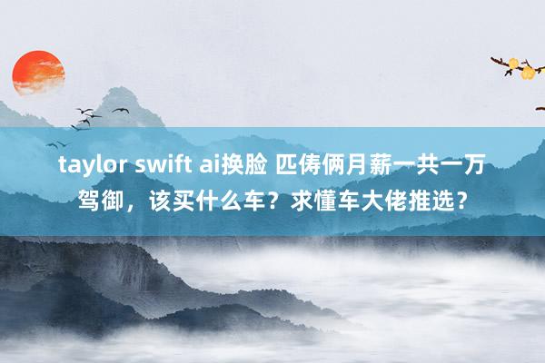 taylor swift ai换脸 匹俦俩月薪一共一万驾御，该买什么车？求懂车大佬推选？