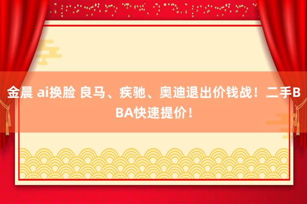 金晨 ai换脸 良马、疾驰、奥迪退出价钱战！二手BBA快速提价！