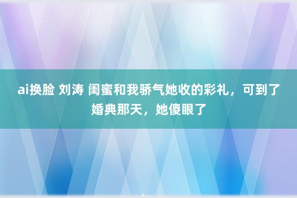 ai换脸 刘涛 闺蜜和我骄气她收的彩礼，可到了婚典那天，她傻眼了