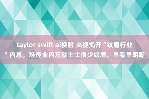 taylor swift ai换脸 央视揭开“纹眉行业”内幕，难怪业内东谈主士很少纹眉，早看早明晰