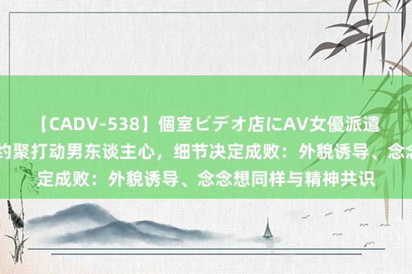 【CADV-538】個室ビデオ店にAV女優派遣します。8時間DX 约聚打动男东谈主心，细节决定成败：外貌诱导、念念想同样与精神共识