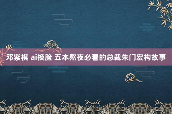 邓紫棋 ai换脸 五本熬夜必看的总裁朱门宏构故事