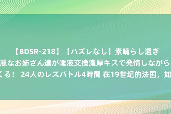 【BDSR-218】【ハズレなし】素晴らし過ぎる美女レズ。 ガチで綺麗なお姉さん達が唾液交換濃厚キスで発情しながらイキまくる！ 24人のレズバトル4時間 在19世纪的法国，如何探索其国内存在的多元化特征？