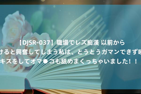 【DJSR-037】職場でレズ痴漢 以前から気になるあの娘を見つけると興奮してしまう私は、とうとうガマンできず唾液まみれでディープキスをしてオマ●コも舐めまくっちゃいました！！ 笑死！好意思国哪方面作念得比其他国度好？好意思国网友：印好意思钞和资助他国