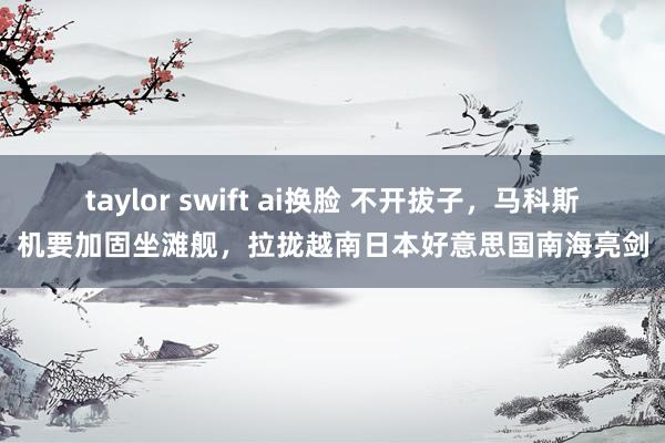 taylor swift ai换脸 不开拔子，马科斯机要加固坐滩舰，拉拢越南日本好意思国南海亮剑