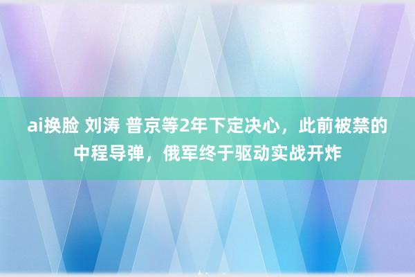 ai换脸 刘涛 普京等2年下定决心，此前被禁的中程导弹，俄军终于驱动实战开炸