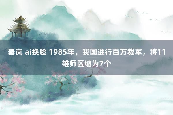 秦岚 ai换脸 1985年，我国进行百万裁军，将11雄师区缩为7个