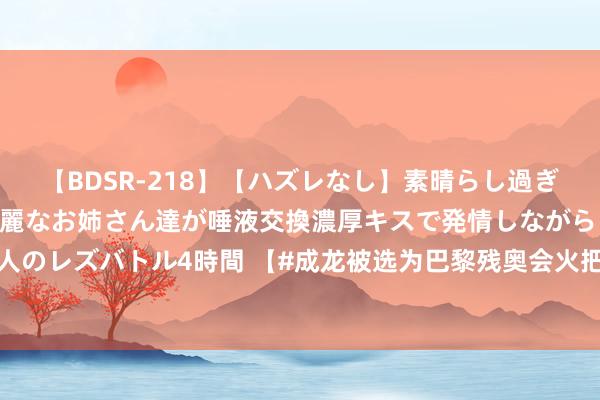 【BDSR-218】【ハズレなし】素晴らし過ぎる美女レズ。 ガチで綺麗なお姉さん達が唾液交換濃厚キスで発情しながらイキまくる！ 24人のレズバトル4時間 【#成龙被选为巴黎残奥会火把手#】8月26日，据法新社报谈，中国香港