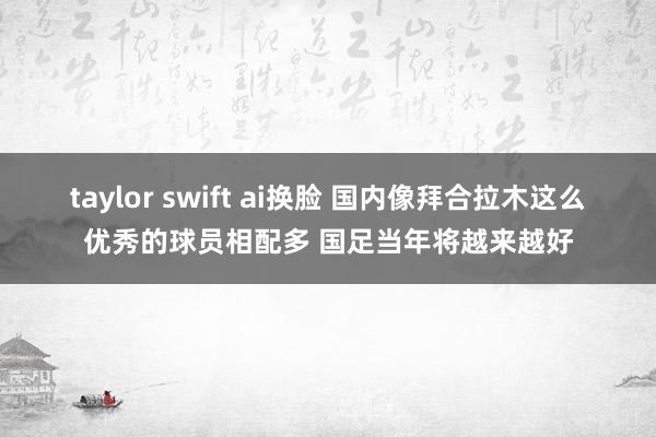 taylor swift ai换脸 国内像拜合拉木这么优秀的球员相配多 国足当年将越来越好