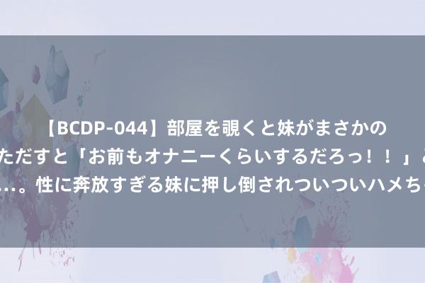 【BCDP-044】部屋を覗くと妹がまさかのアナルオナニー。問いただすと「お前もオナニーくらいするだろっ！！」と逆に襲われたボク…。性に奔放すぎる妹に押し倒されついついハメちゃった近親性交12編 樊振东陈芋汐等被记大功