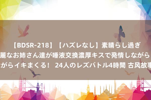 【BDSR-218】【ハズレなし】素晴らし過ぎる美女レズ。 ガチで綺麗なお姉さん達が唾液交換濃厚キスで発情しながらイキまくる！ 24人のレズバトル4時間 古风故事：锦衣良缘（收场）