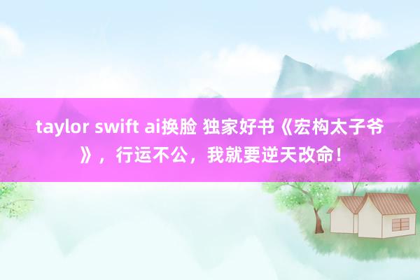 taylor swift ai换脸 独家好书《宏构太子爷》，行运不公，我就要逆天改命！