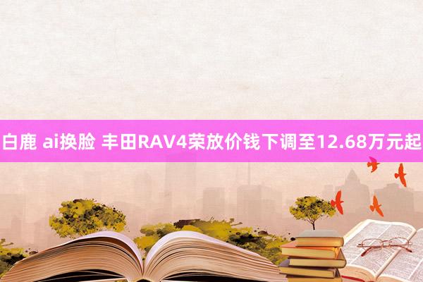 白鹿 ai换脸 丰田RAV4荣放价钱下调至12.68万元起