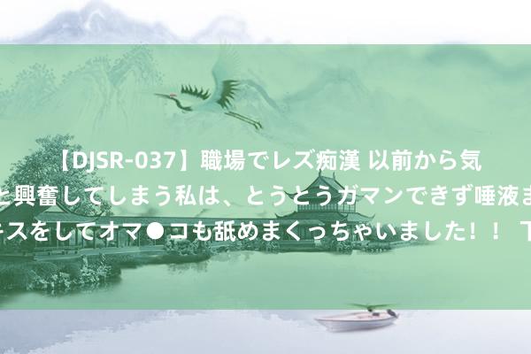 【DJSR-037】職場でレズ痴漢 以前から気になるあの娘を見つけると興奮してしまう私は、とうとうガマンできず唾液まみれでディープキスをしてオマ●コも舐めまくっちゃいました！！ 下半年即使退市王人能释怀买的两款“抄底车”