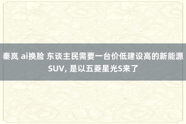 秦岚 ai换脸 东谈主民需要一台价低建设高的新能源SUV, 是以五菱星光S来了