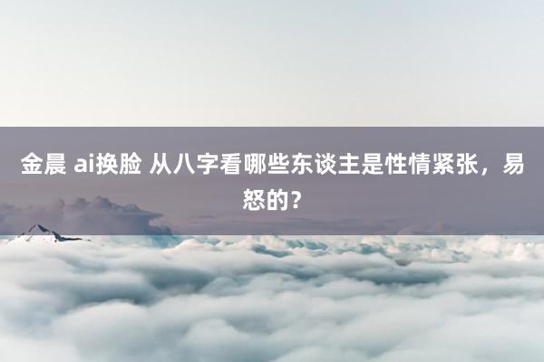 金晨 ai换脸 从八字看哪些东谈主是性情紧张，易怒的？