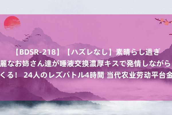 【BDSR-218】【ハズレなし】素晴らし過ぎる美女レズ。 ガチで綺麗なお姉さん達が唾液交換濃厚キスで発情しながらイキまくる！ 24人のレズバトル4時間 当代农业劳动平台金丰公社加速鼓动农业社会化劳动