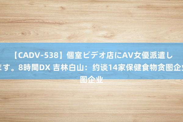 【CADV-538】個室ビデオ店にAV女優派遣します。8時間DX 吉林白山：约谈14家保健食物贪图企业