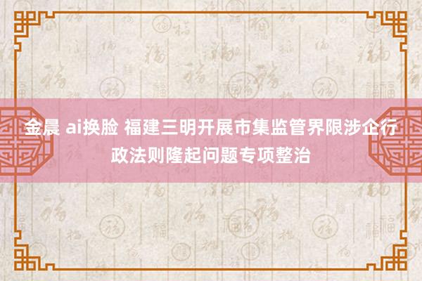 金晨 ai换脸 福建三明开展市集监管界限涉企行政法则隆起问题专项整治