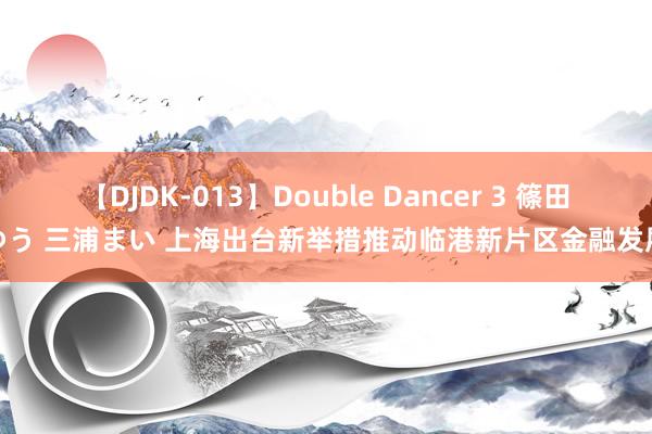 【DJDK-013】Double Dancer 3 篠田ゆう 三浦まい 上海出台新举措推动临港新片区金融发展