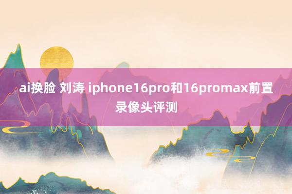 ai换脸 刘涛 iphone16pro和16promax前置录像头评测