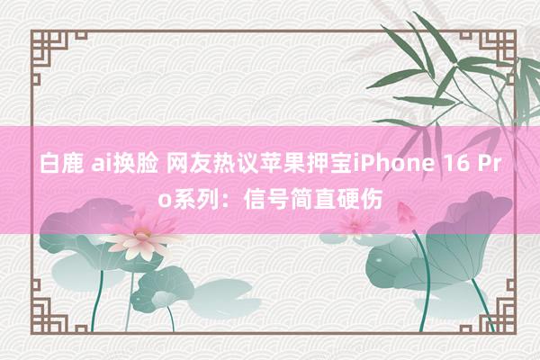 白鹿 ai换脸 网友热议苹果押宝iPhone 16 Pro系列：信号简直硬伤