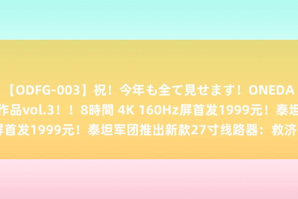 【ODFG-003】祝！今年も全て見せます！ONEDAFULL1年の軌跡全60作品vol.3！！8時間 4K 160Hz屏首发1999元！泰坦军团推出新款27寸线路器：救济HDR 500