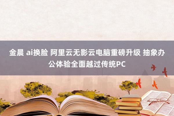 金晨 ai换脸 阿里云无影云电脑重磅升级 抽象办公体验全面越过传统PC